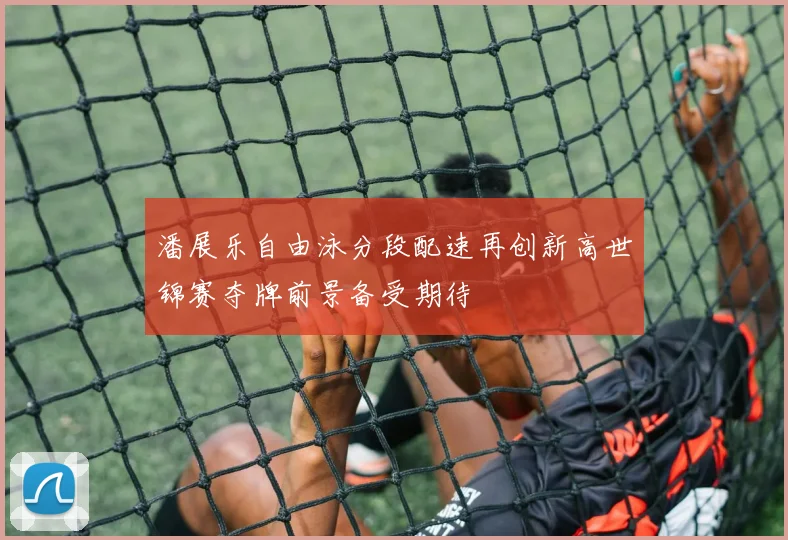 潘展乐自由泳分段配速再创新高世锦赛夺牌前景备受期待